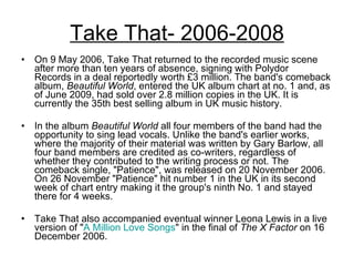 Take That- 2006-2008 On 9 May 2006, Take That returned to the recorded music scene after more than ten years of absence, signing with Polydor Records in a deal reportedly worth £3 million. The band's comeback album,  Beautiful World , entered the UK album chart at no. 1 and, as of June 2009, had sold over 2.8 million copies in the UK. It is currently the 35th best selling album in UK music history. In the album  Beautiful World  all four members of the band had the opportunity to sing lead vocals. Unlike the band's earlier works, where the majority of their material was written by Gary Barlow, all four band members are credited as co-writers, regardless of whether they contributed to the writing process or not. The comeback single, "Patience", was released on 20 November 2006. On 26 November "Patience" hit number 1 in the UK in its second week of chart entry making it the group's ninth No. 1 and stayed there for 4 weeks.  Take That also accompanied eventual winner Leona Lewis in a live version of " A Million Love Songs " in the final of  The X Factor  on 16 December 2006. 