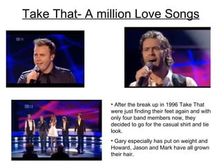 Take That- A million Love Songs After the break up in 1996 Take That were just finding their feet again and with only four band members now, they decided to go for the casual shirt and tie look.  Gary especially has put on weight and Howard, Jason and Mark have all grown their hair.  