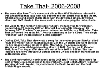 Take That- 2006-2008 The week after Take That's comeback album Beautiful World was released it was announced that Take That had become the first artists ever to top the UK official single and album charts along with the download single, download album and DVD charts in the same week, as well as topping the radio charts. The video for the number 1 hit single "Shine", the follow-up to "Patience", premiered on 25 January 2007 on Channel 4, ahead of its release on 26 February 2007. The band's success continued on 14 February 2007 when Take That performed live at the BRIT Awards ceremony at Earl's Court. Their single "Patience" won the Best British Single category.  During 2007, Take That also wrote a song for the motion picture  Stardust  titled "Rule the World", which reached number 2 in the UK charts and went on to be the 5th biggest selling single of 2007. Meanwhile, the album  Beautiful World  was the fourth biggest-selling album of 2007. Starting on 11 October 2007, Take That began their  Beautiful World Tour 2007  in Belfast. The tour included 49 shows throughout Europe and the UK and ended in Manchester on 23 December 2007.  The band received four nominations at the 2008 BRIT Awards. Nominated for Best British Group, Best British Single ("Shine"), Best British Album ( Beautiful World ) and Best Live Act, they took home the Best Live Act and the Best British Single awards. 