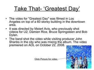 Take That- ‘Greatest Day’ The video for "Greatest Day" was filmed in Los Angeles on top of a 60 storey building in the downtown area.  It was directed by Meiert Avis, who previously shot videos for U2, Damien Rice, Bruce Springsteen and Bob Dylan.  The band shot the video while visiting producer John Shanks in the city who was mixing the album. The video premiered on AOL on October 22, 2008.  Click Picture for video  