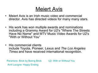Meiert Avis Meiert Avis is an Irish music video and commercial director. Avis has directed videos for many many stars.  His work has won multiple awards and nominations including a Grammy Award for U2's "Where The Streets Have No Name" and MTV Music Video Awards for U2's "With or Without You“ His commercial clients include Toyota, Pioneer, Lexus and  The Los Angeles Times  and have received international recognition. Paramore- Brick by Boring Brick U2- With or Without You Avril  Lavigne - Happy Ending 