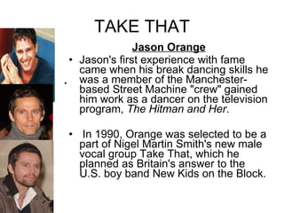 TAKE THAT Jason Orange Jason's first experience with fame came when his break dancing skills he was a member of the Manchester-based Street Machine "crew" gained him work as a dancer on the television program,  The Hitman and Her . In 1990, Orange was selected to be a part of Nigel Martin Smith's new male vocal group Take That, which he planned as Britain's answer to the U.S. boy band New Kids on the Block. 