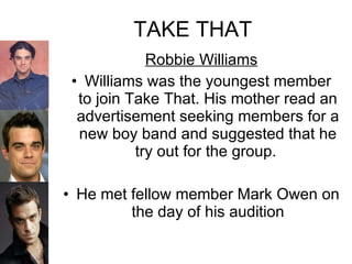 TAKE THAT Robbie Williams Williams was the youngest member to join Take That. His mother read an advertisement seeking members for a new boy band and suggested that he try out for the group.  He met fellow member Mark Owen on the day of his audition 