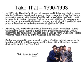 Take That – 1990-1993 In 1989, Nigel Martin-Smith set out to create a British male singing group. Martin-Smith was introduced to young singer songwriter Gary Barlow and was so impressed with Barlow's self-written material he decided to build his new look boy band around Barlow's musical abilities. A campaign to audition young men with abilities in dancing and singing followed and took place in Manchester and other surrounding cities in 1990.  At twenty-two, Howard Donald was one of the oldest to audition, but he was chosen. When asked to recruit other possible candidates, Donald recommended fellow street dancer Jason Orange Mark Owen and Robbie Williams met on the day of their audition and interview.  Barlow announced in later years that Martin-Smith's original name for the band was Kick It, but the members of the band did not like it and instead decided to switch it to Take That.  Click picture for video * 