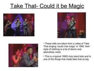 Take That- Could it be Magic These stills are taken from a video of Take That singing ‘could it be magic’ in 1992. their style of clothing is a lot of denim and sleeveless vests.  This is a typical 1990’s boy band look and Is one of the things that made take that so big.  