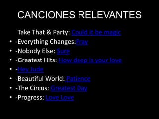 CANCIONES RELEVANTES
• -Take That & Party: Could it be magic
• -Everything Changes:Pray
• -Nobody Else: Sure
• -Greatest Hits: How deep is your love
• -Hey Jude
• -Beautiful World: Patience
• -The Circus: Greatest Day
• -Progress: Love Love
