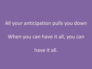 All your anticipation pulls you down When you can have it all, you can have it all. 