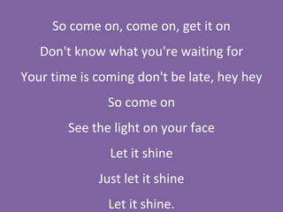 So come on, come on, get it on Don't know what you're waiting for Your time is coming don't be late, hey hey So come on See the light on your face Let it shine Just let it shine Let it shine. 