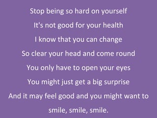 Stop being so hard on yourself It's not good for your health I know that you can change So clear your head and come round You only have to open your eyes You might just get a big surprise And it may feel good and you might want to smile, smile, smile. 