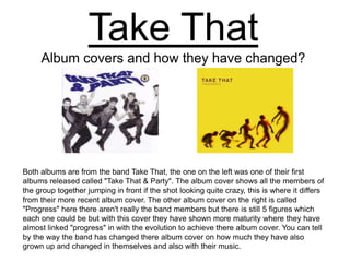Take That Album covers and how they have changed? Both albums are from the band Take That, the one on the left was one of their first albums released called "Take That & Party". The album cover shows all the members of the group together jumping in front if the shot looking quite crazy, this is where it differs from their more recent album cover. The other album cover on the right is called "Progress" here there aren't really the band members but there is still 5 figures which each one could be but with this cover they have shown more maturity where they have almost linked "progress" in with the evolution to achieve there album cover. You can tell by the way the band has changed there album cover on how much they have also grown up and changed in themselves and also with their music.   