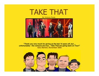 TAKE THAT       By Victoria Poole




     “Thank you very much for giving us the last 10 years off, but ...
unfortunately - the rumours are true .. Take That are going back on Tour!"
                       Gary Barlow, November 2005
 