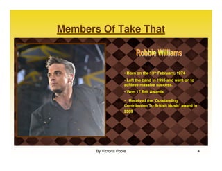 Members Of Take That



                       • Born on the 13th February, 1974
                       • Left the band in 1995 and went on to
                       achieve massive success.
                       • Won 17 Brit Awards

                       • Received the ‘Outstanding
                       Contribution To British Music’ award in
                       2009




       By Victoria Poole                                         4
 