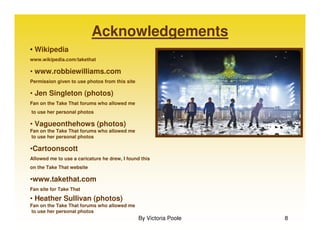 Acknowledgements
• Wikipedia
www.wikipedia.com/takethat

• www.robbiewilliams.com
Permission given to use photos from this site

• Jen Singleton (photos)
Fan on the Take That forums who allowed me
to use her personal photos

• Vagueonthehows (photos)
Fan on the Take That forums who allowed me
to use her personal photos

•Cartoonscott
Allowed me to use a caricature he drew, I found this
on the Take That website

•www.takethat.com
Fan site for Take That

• Heather Sullivan (photos)
Fan on the Take That forums who allowed me
to use her personal photos
                                                By Victoria Poole   8
 