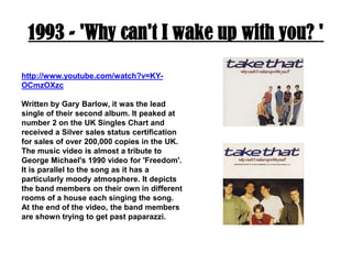1993 - 'Why can't I wake up with you? 'http://www.youtube.com/watch?v=KY-OCmzOXzcWritten by Gary Barlow, it was the lead single of their second album. It peaked at number 2 on the UK Singles Chart and received a Silver sales status certification for sales of over 200,000 copies in the UK. The music video is almost a tribute to George Michael's 1990 video for 'Freedom'. It is parallel to the song as it has a particularly moody atmosphere. It depicts the band members on their own in different rooms of a house each singing the song. At the end of the video, the band members are shown trying to get past paparazzi.