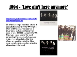 1994 - 'Love ain’t here anymore'http://www.youtube.com/watch?v=J4P9no0AYBM&ob=av3e6th and final single from this album. It peaked at number 3 in the UK Singles Chart and the song has received a Silver sales status certification for sales of over 200,000 copies in the UK. The music video shows the band performing the song in what appears to be a recording studio. Lighting effects are used to make the video more complex and appealing showing silhouettes of the band.