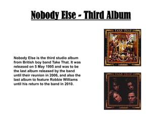 Nobody Else - Third AlbumNobody Else is the third studio album from British boy band Take That. It was released on 5 May 1995 and was to be the last album released by the band until their reunion in 2006, and also the last album to feature Robbie Williams until his return to the band in 2010.