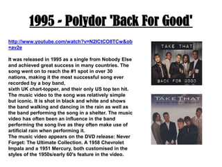 1995 - Polydor 'Back For Good'http://www.youtube.com/watch?v=N2ICtCO8TCw&ob=av2eIt was released in 1995 as a single from Nobody Else and achieved great success in many countries. The song went on to reach the #1 spot in over 30 nations, making it the most successful song ever recorded by a boy band,sixth UK chart-topper, and their only US top ten hit. The music video to the song was relatively simple but iconic. It is shot in black and white and shows the band walking and dancing in the rain as well as the band performing the song in a shelter. The music video has often been an influence in the band performing the song live as they often make use of artificial rain when performing it.The music video appears on the DVD release: Never Forget: The Ultimate Collection. A 1958 Chevrolet Impala and a 1951 Mercury, both customised in the styles of the 1950s/early 60's feature in the video.