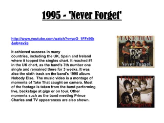1995 - 'Never Forget'http://www.youtube.com/watch?v=yoO_1FFr56k&ob=av2eIt achieved success in many countries, including the UK, Spain and Ireland where it topped the singles chart. It reached #1 in the UK chart, as the band's 7th number one single and remained there for 3 weeks. It was also the sixth track on the band's 1995 album Nobody Else.  The music video is a montage of moments of Take That caught on camera. Most of the footage is taken from the band performing live, backstage at gigs or on tour. Other moments such as the band meeting Prince Charles and TV appearances are also shown.