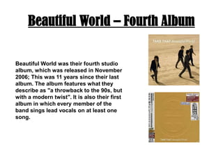 Beautiful World – Fourth AlbumBeautiful World was their fourth studio album, which was released in November 2006; This was 11 years since their last album. The album features what they describe as "a throwback to the 90s, but with a modern twist". It is also their first album in which every member of the band sings lead vocals on at least one song. 