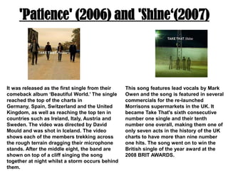 'Patience' (2006) and 'Shine‘(2007)It was released as the first single from their comeback album ‘Beautiful World.’ The single reached the top of the charts in Germany, Spain, Switzerland and the United Kingdom, as well as reaching the top ten in countries such as Ireland, Italy, Austria and Sweden. The video was directed by David Mould and was shot in Iceland. The video shows each of the members trekking across the rough terrain dragging their microphone stands. After the middle eight, the band are shown on top of a cliff singing the song together at night whilst a storm occurs behind them.This song features lead vocals by Mark Owen and the song is featured in several commercials for the re-launched Morrisons supermarkets in the UK. It became Take That's sixth consecutive number one single and their tenth number one overall, making them one of only seven acts in the history of the UK charts to have more than nine number one hits. The song went on to win the British single of the year award at the 2008 BRIT AWARDS.