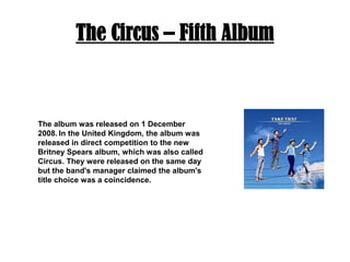 The Circus – Fifth AlbumThe album was released on 1 December 2008.In the United Kingdom, the album was released in direct competition to the new Britney Spears album, which was also called Circus. They were released on the same day but the band's manager claimed the album's title choice was a coincidence. 