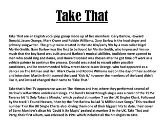 Take ThatTake That are an English vocal pop group made up of five members: Gary Barlow, Howard Donald, Jason Orange, Mark Owen and Robbie Williams. Gary Barlow is the lead singer and primary songwriter.  The group were created in the late 80s/early 90s by a man called Nigel Martin-Smith. Gary Barlow was the first to be found by Martin-Smith, who impressed him so much that the boy band was built around Barlow's musical abilities. Auditions were opened to men who could sing and dance, and Howard Donald was chosen after he got time off work as a vehicle painter to continue the process. Donald was asked to recruit other possible candidates, and he recommended fellow street dance Jason Orange, who had appeared as a dancer on The Hitman and Her.  Mark Owen and Robbie Williams met on the day of their audition and interview. Martin-Smith named the band 'Kick It,' however the members of the band didn't like it, and instead changed their name to 'Take That.' Take that's first TV appearance was on The Hitman and Her, where they performed several of Barlow's self-written unreleased songs. The band's breakthrough single was a cover of the 1975s Tavares hit 'It Only Takes a Minute,' which peaked at number 7 on the UK Singles Chart. Followed by the track 'I Found Heaven,' then by the first Barlow ballad 'A Million Love Songs.' This reached number 7 on the UK Single Charts also. Giving them one of their biggest hits to date, their cover of Barry Manilow's disco hit 'Could It Be Magic' peaked at number 3 in the UK. Take That and Party, their first album, was released in 1991 which included all the hit singles to date. 