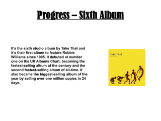 Progress – Sixth AlbumIt’s the sixth studio album by Take That and it’s their first album to feature Robbie Williams since 1995. It debuted at number one on the UK Albums Chart, becoming the fastest-selling album of the century and the second fastest-selling album of all-time. It also became the biggest-selling album of the year by selling over one million copies in 24 days. 