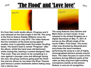 'The Flood' and 'Love love'20102011The song features Gary Barlow and Mark Owen on lead vocals. It was released in the United Kingdom as a digital download on May 11, 2011.It serves as the official single of the movie X-Men: First Class. The music video was directed by AlexandLiane and shows the band members performing the song as a set of highly choreographed dancers parade around them. The video focuses on each of the members during different parts of the video as they sing from light emitting microphone stands as the picture flickers in and out of recognition. It’s from their sixth studio album, Progress and it was released as the lead single in the UK. The song is the first to feature Robbie Williams since his return to the band in July 2010. The video features the five members of the band racing against another crew in specially-made five-seaterSculling boats. The band's boat is named "Progress“ after the album, whilst the band wear old-fashioned white rowing kits, bearing a custom-designed Take That crest. They are shown to be competing in a race against a younger crew and although losing the race, the group continue going past the finish line and are shown to row down the River Thames past famous London landmarks before fading away into a stormy sea. 