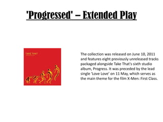 'Progressed' – Extended PlayThe collection was released on June 10, 2011 and features eight previously unreleased tracks packaged alongside Take That's sixth studio album, Progress. It was preceded by the lead single ‘Love Love’ on 11 May, which serves as the main theme for the film X-Men: First Class.