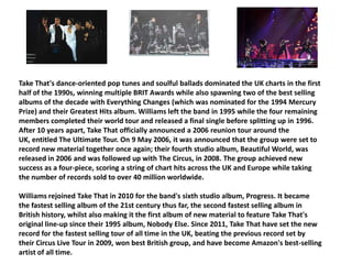 Take That's dance-oriented pop tunes and soulful ballads dominated the UK charts in the first half of the 1990s, winning multiple BRIT Awards while also spawning two of the best selling albums of the decade with Everything Changes (which was nominated for the 1994 Mercury Prize) and their Greatest Hits album. Williams left the band in 1995 while the four remaining members completed their world tour and released a final single before splitting up in 1996. After 10 years apart, Take That officially announced a 2006 reunion tour around the UK, entitled The Ultimate Tour. On 9 May 2006, it was announced that the group were set to record new material together once again; their fourth studio album, Beautiful World, was released in 2006 and was followed up with The Circus, in 2008. The group achieved new success as a four-piece, scoring a string of chart hits across the UK and Europe while taking the number of records sold to over 40 million worldwide. Williams rejoined Take That in 2010 for the band's sixth studio album, Progress. It became the fastest selling album of the 21st century thus far, the second fastest selling album in British history, whilst also making it the first album of new material to feature Take That's original line-up since their 1995 album, Nobody Else. Since 2011, Take That have set the new record for the fastest selling tour of all time in the UK, beating the previous record set by their Circus Live Tour in 2009, won best British group, and have become Amazon's best-selling artist of all time.