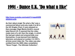 1991 - Dance U.K. 'Do what u like'http://www.youtube.com/watch?v=qpqAXZI0s0s&ob=av2eAs their debut single 'Do what u like' was a commercial failure and only made it to 82 in the UK Singles Chart. It was released on then-manager Nigel Martin-Smith's record label Dance U.K. It seemed that the video made more of a stir than the single, in which the bad got naked and smeared jelly over themselves. It was banned from daytime television and placed at number 2 in VH1's all-time worst video list. The video was also omitted from the 2005 video compilation "Never Forget - The Ultimate Collection".