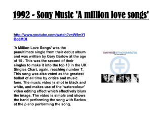 1992 - Sony Music 'A million love songs'http://www.youtube.com/watch?v=W9mYlBo8MDI'A Million Love Songs' was the penultimate single from their debut album and was written by Gary Barlow at the age of 15 . This was the second of their singles to make it into the top 10 in the UK Singles Chart, again, reaching number 7. This song was also voted as the greatest ballad of all time by critics and music fans. The music video is shot in black and white, and makes use of the 'watercolour' video editing effect which effectively blurs the image. The video is simple and shows the band performing the song with Barlow at the piano performing the song.