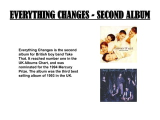 EVERYTHING CHANGES - SECOND ALBUMEverything Changes is the second album for British boy band Take That. It reached number one in the UK Albums Chart, and was nominated for the 1994 Mercury Prize. The album was the third best selling album of 1993 in the UK.