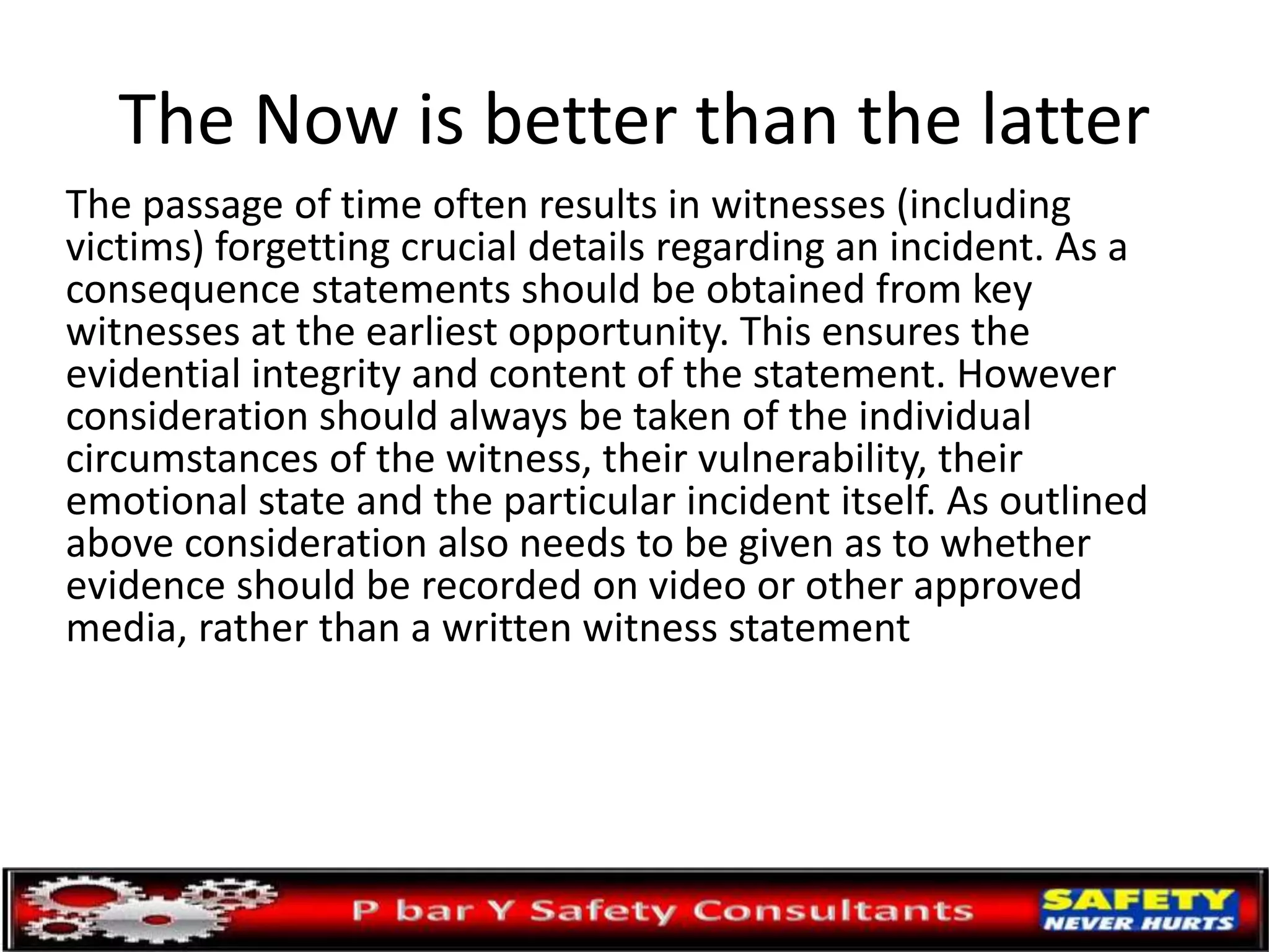 The Now is better than the latter
The passage of time often results in witnesses (including
victims) forgetting crucial details regarding an incident. As a
consequence statements should be obtained from key
witnesses at the earliest opportunity. This ensures the
evidential integrity and content of the statement. However
consideration should always be taken of the individual
circumstances of the witness, their vulnerability, their
emotional state and the particular incident itself. As outlined
above consideration also needs to be given as to whether
evidence should be recorded on video or other approved
media, rather than a written witness statement
 
