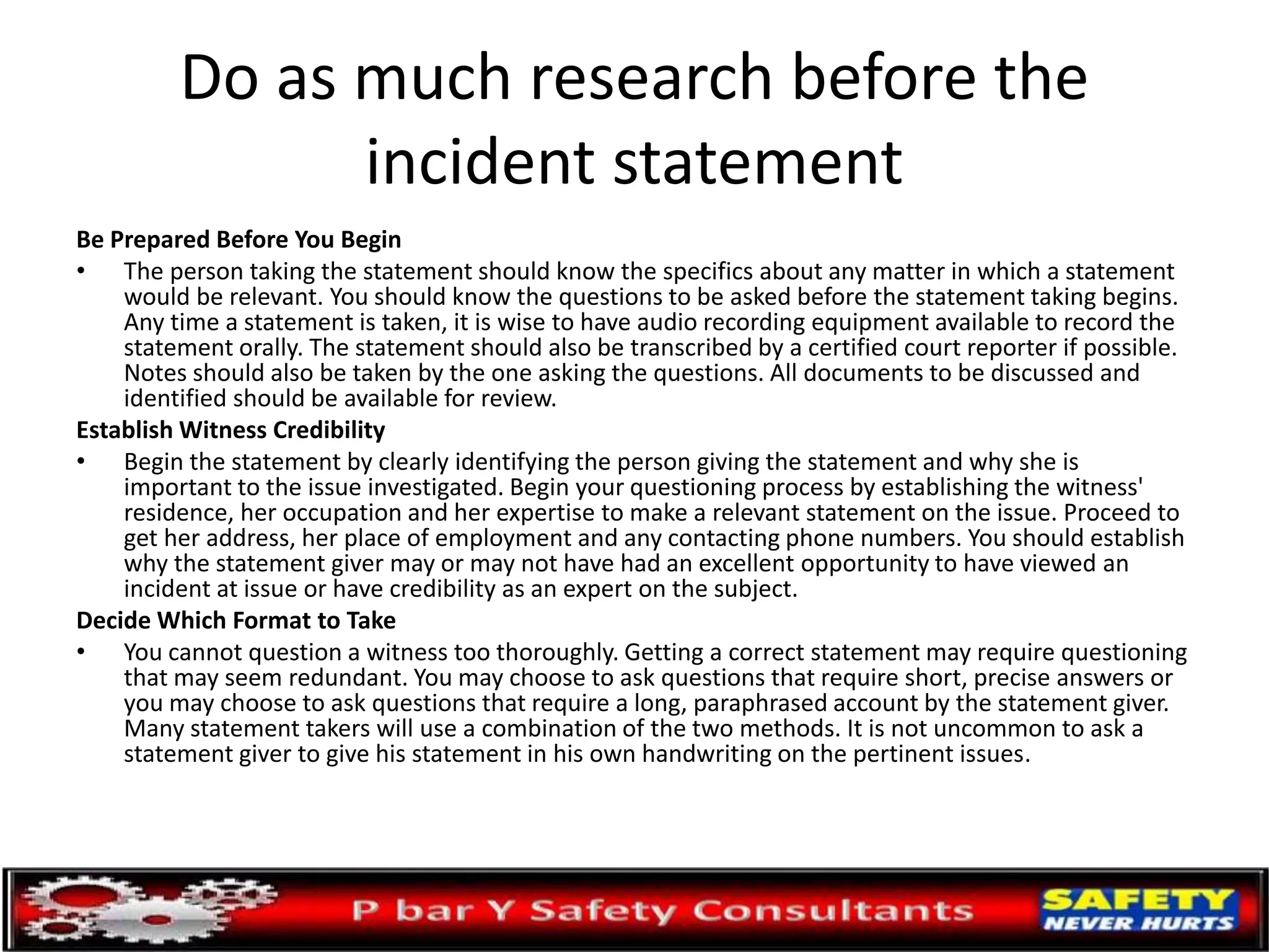 Do as much research before the
incident statement
Be Prepared Before You Begin
• The person taking the statement should know the specifics about any matter in which a statement
would be relevant. You should know the questions to be asked before the statement taking begins.
Any time a statement is taken, it is wise to have audio recording equipment available to record the
statement orally. The statement should also be transcribed by a certified court reporter if possible.
Notes should also be taken by the one asking the questions. All documents to be discussed and
identified should be available for review.
Establish Witness Credibility
• Begin the statement by clearly identifying the person giving the statement and why she is
important to the issue investigated. Begin your questioning process by establishing the witness'
residence, her occupation and her expertise to make a relevant statement on the issue. Proceed to
get her address, her place of employment and any contacting phone numbers. You should establish
why the statement giver may or may not have had an excellent opportunity to have viewed an
incident at issue or have credibility as an expert on the subject.
Decide Which Format to Take
• You cannot question a witness too thoroughly. Getting a correct statement may require questioning
that may seem redundant. You may choose to ask questions that require short, precise answers or
you may choose to ask questions that require a long, paraphrased account by the statement giver.
Many statement takers will use a combination of the two methods. It is not uncommon to ask a
statement giver to give his statement in his own handwriting on the pertinent issues.
 