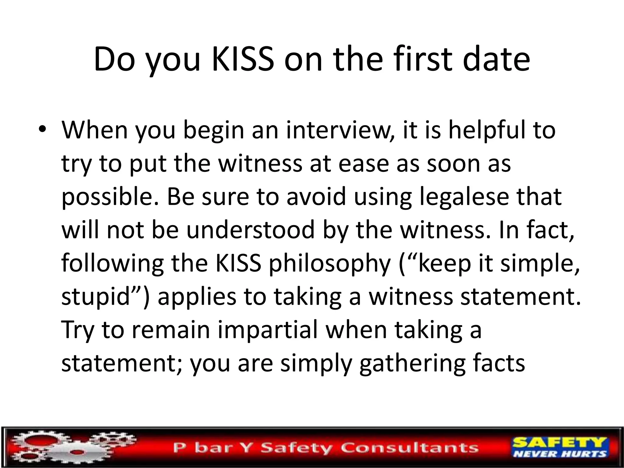 Do you KISS on the first date
• When you begin an interview, it is helpful to
try to put the witness at ease as soon as
possible. Be sure to avoid using legalese that
will not be understood by the witness. In fact,
following the KISS philosophy (“keep it simple,
stupid”) applies to taking a witness statement.
Try to remain impartial when taking a
statement; you are simply gathering facts
 