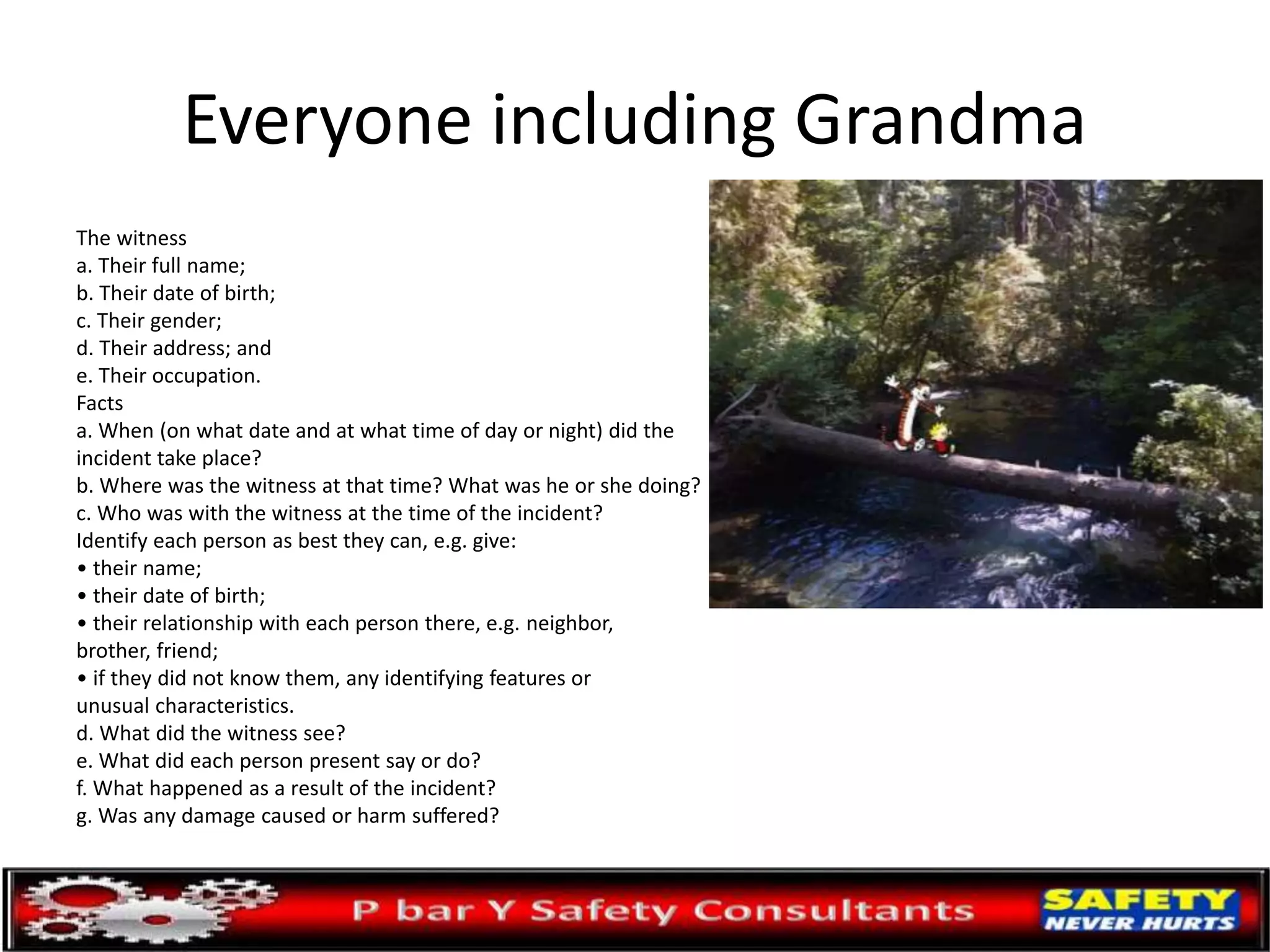 Everyone including Grandma
The witness
a. Their full name;
b. Their date of birth;
c. Their gender;
d. Their address; and
e. Their occupation.
Facts
a. When (on what date and at what time of day or night) did the
incident take place?
b. Where was the witness at that time? What was he or she doing?
c. Who was with the witness at the time of the incident?
Identify each person as best they can, e.g. give:
• their name;
• their date of birth;
• their relationship with each person there, e.g. neighbor,
brother, friend;
• if they did not know them, any identifying features or
unusual characteristics.
d. What did the witness see?
e. What did each person present say or do?
f. What happened as a result of the incident?
g. Was any damage caused or harm suffered?
 