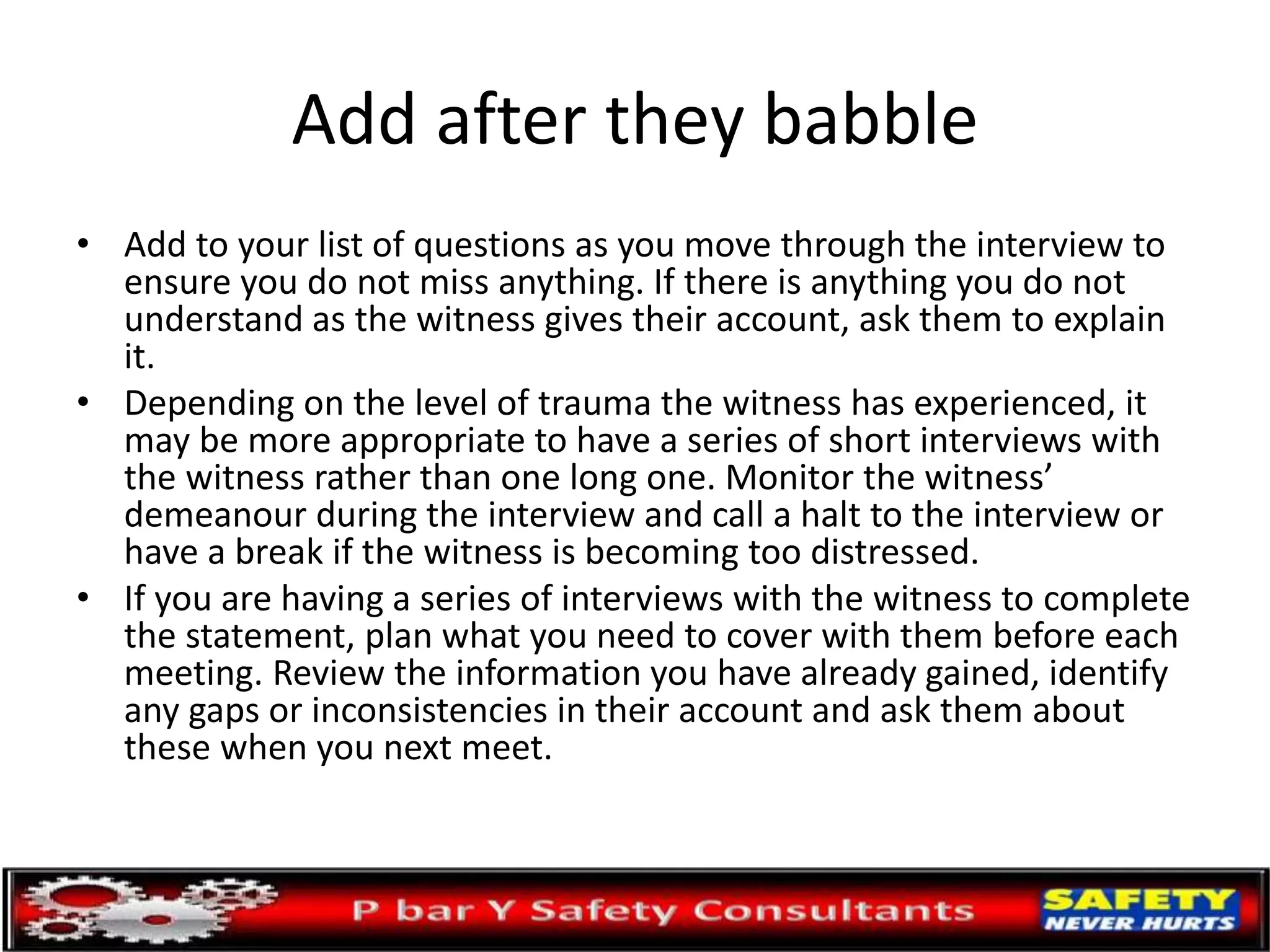 Add after they babble
• Add to your list of questions as you move through the interview to
ensure you do not miss anything. If there is anything you do not
understand as the witness gives their account, ask them to explain
it.
• Depending on the level of trauma the witness has experienced, it
may be more appropriate to have a series of short interviews with
the witness rather than one long one. Monitor the witness’
demeanour during the interview and call a halt to the interview or
have a break if the witness is becoming too distressed.
• If you are having a series of interviews with the witness to complete
the statement, plan what you need to cover with them before each
meeting. Review the information you have already gained, identify
any gaps or inconsistencies in their account and ask them about
these when you next meet.
 