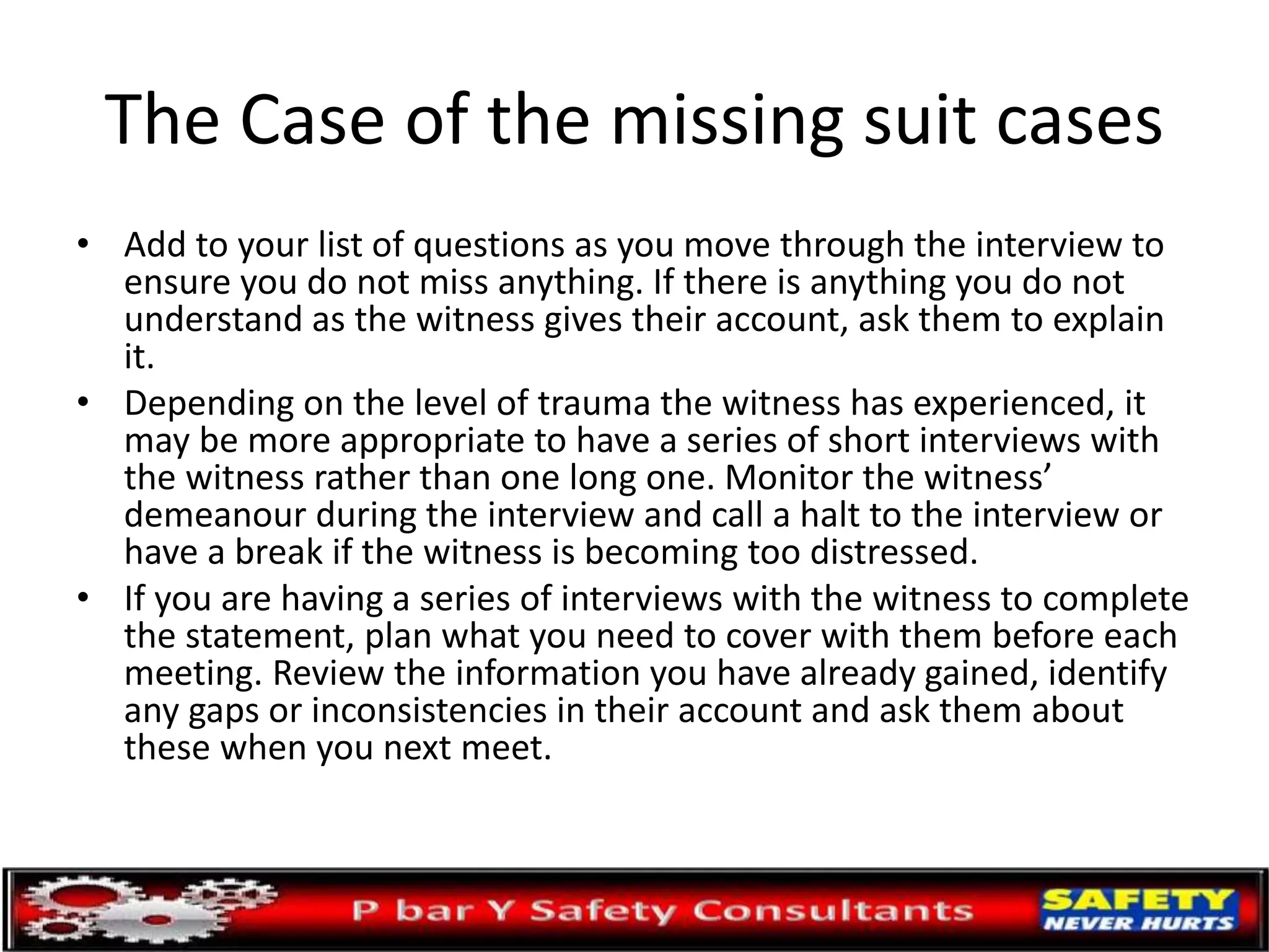 The Case of the missing suit cases
• Add to your list of questions as you move through the interview to
ensure you do not miss anything. If there is anything you do not
understand as the witness gives their account, ask them to explain
it.
• Depending on the level of trauma the witness has experienced, it
may be more appropriate to have a series of short interviews with
the witness rather than one long one. Monitor the witness’
demeanour during the interview and call a halt to the interview or
have a break if the witness is becoming too distressed.
• If you are having a series of interviews with the witness to complete
the statement, plan what you need to cover with them before each
meeting. Review the information you have already gained, identify
any gaps or inconsistencies in their account and ask them about
these when you next meet.
 