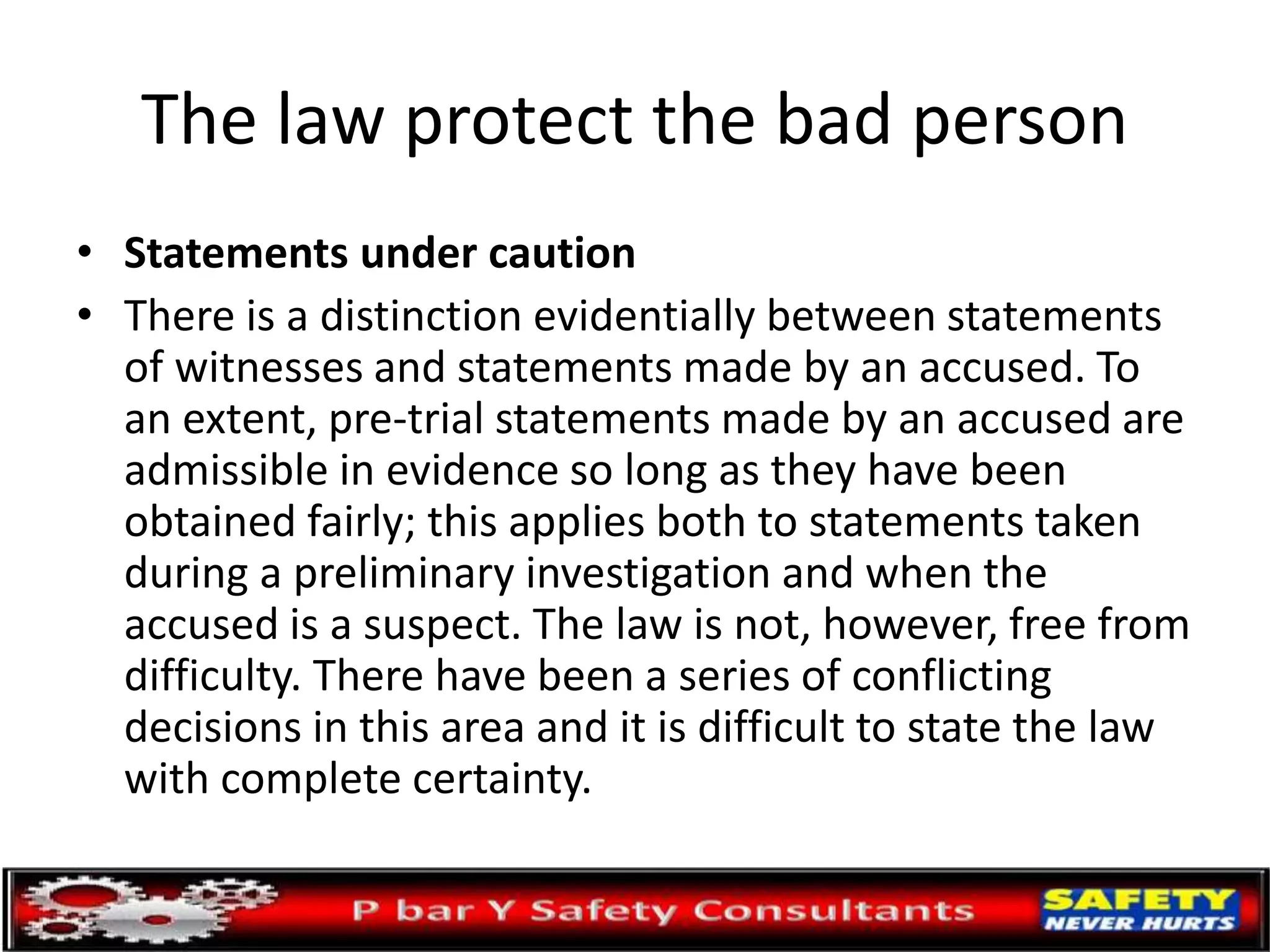 The law protect the bad person
• Statements under caution
• There is a distinction evidentially between statements
of witnesses and statements made by an accused. To
an extent, pre-trial statements made by an accused are
admissible in evidence so long as they have been
obtained fairly; this applies both to statements taken
during a preliminary investigation and when the
accused is a suspect. The law is not, however, free from
difficulty. There have been a series of conflicting
decisions in this area and it is difficult to state the law
with complete certainty.
 