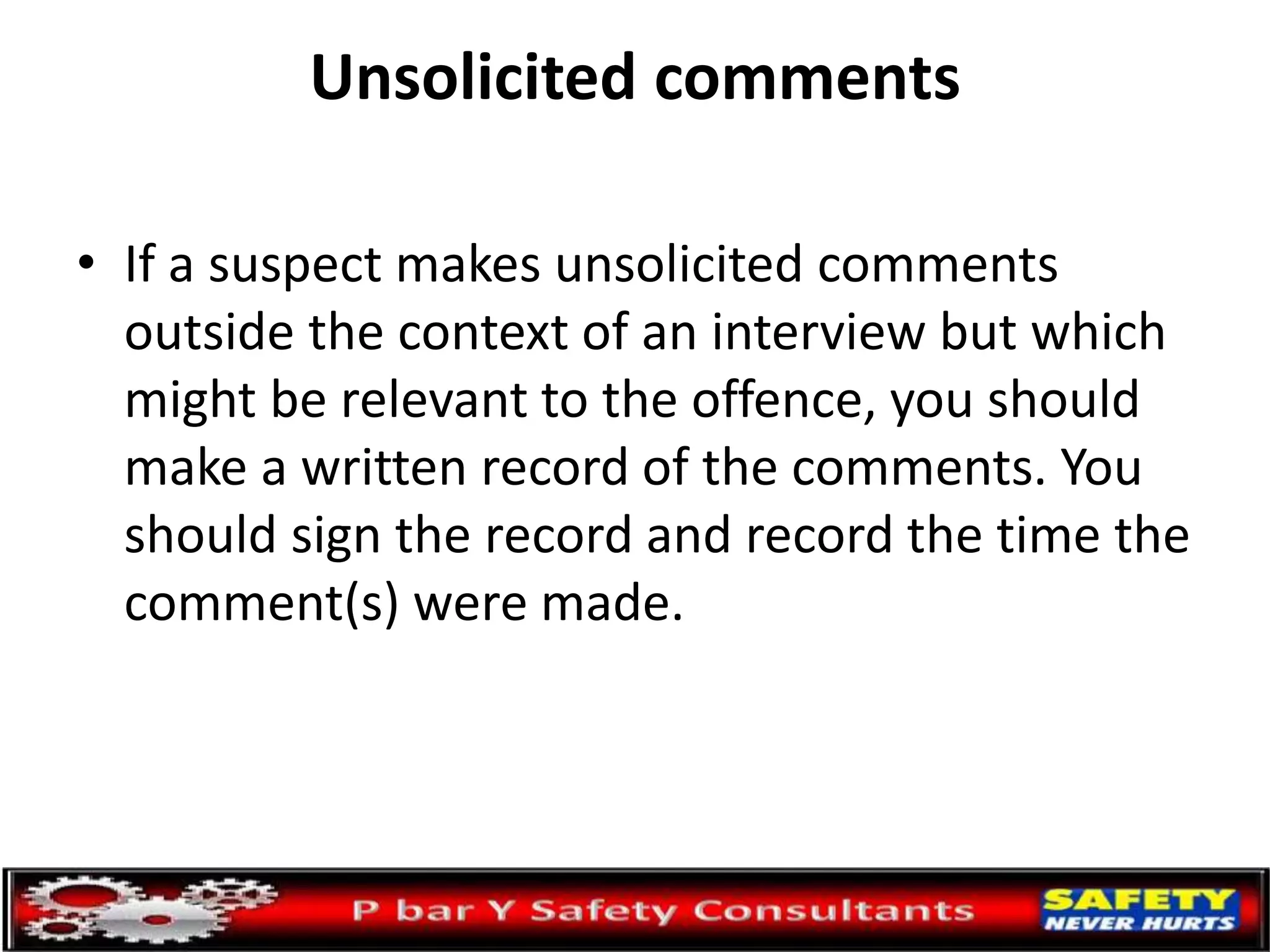 Unsolicited comments
• If a suspect makes unsolicited comments
outside the context of an interview but which
might be relevant to the offence, you should
make a written record of the comments. You
should sign the record and record the time the
comment(s) were made.
 