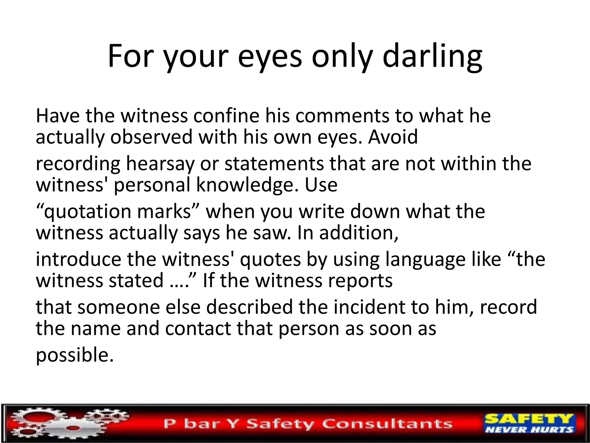 For your eyes only darling
Have the witness confine his comments to what he
actually observed with his own eyes. Avoid
recording hearsay or statements that are not within the
witness' personal knowledge. Use
“quotation marks” when you write down what the
witness actually says he saw. In addition,
introduce the witness' quotes by using language like “the
witness stated ….” If the witness reports
that someone else described the incident to him, record
the name and contact that person as soon as
possible.
 
