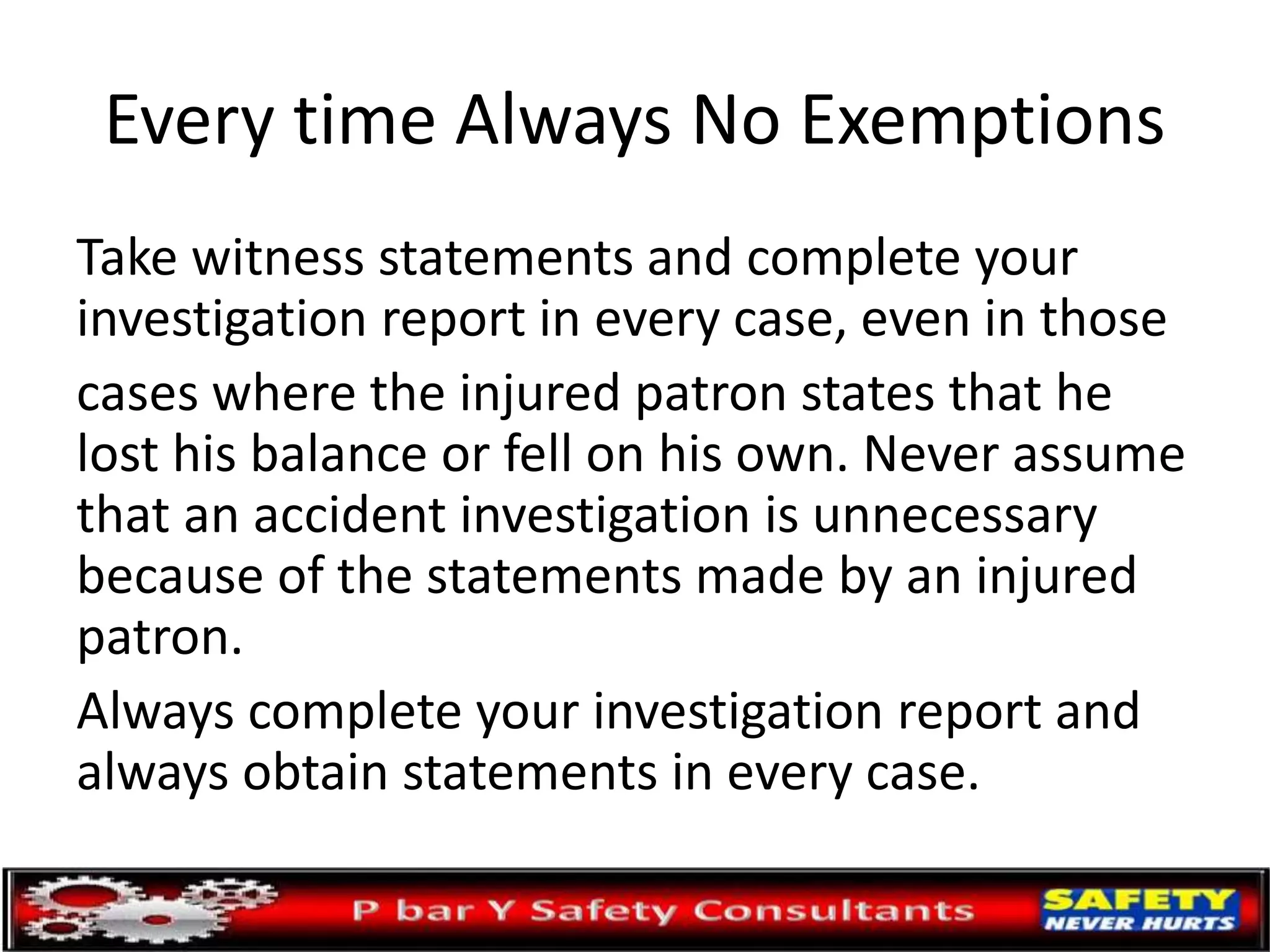 Every time Always No Exemptions
Take witness statements and complete your
investigation report in every case, even in those
cases where the injured patron states that he
lost his balance or fell on his own. Never assume
that an accident investigation is unnecessary
because of the statements made by an injured
patron.
Always complete your investigation report and
always obtain statements in every case.
 