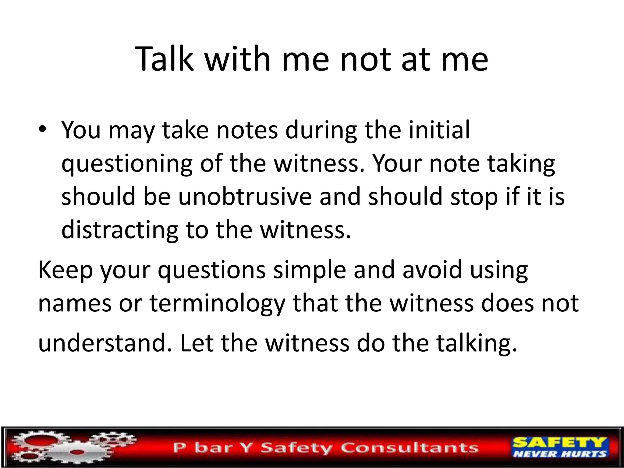 Talk with me not at me
• You may take notes during the initial
questioning of the witness. Your note taking
should be unobtrusive and should stop if it is
distracting to the witness.
Keep your questions simple and avoid using
names or terminology that the witness does not
understand. Let the witness do the talking.
 