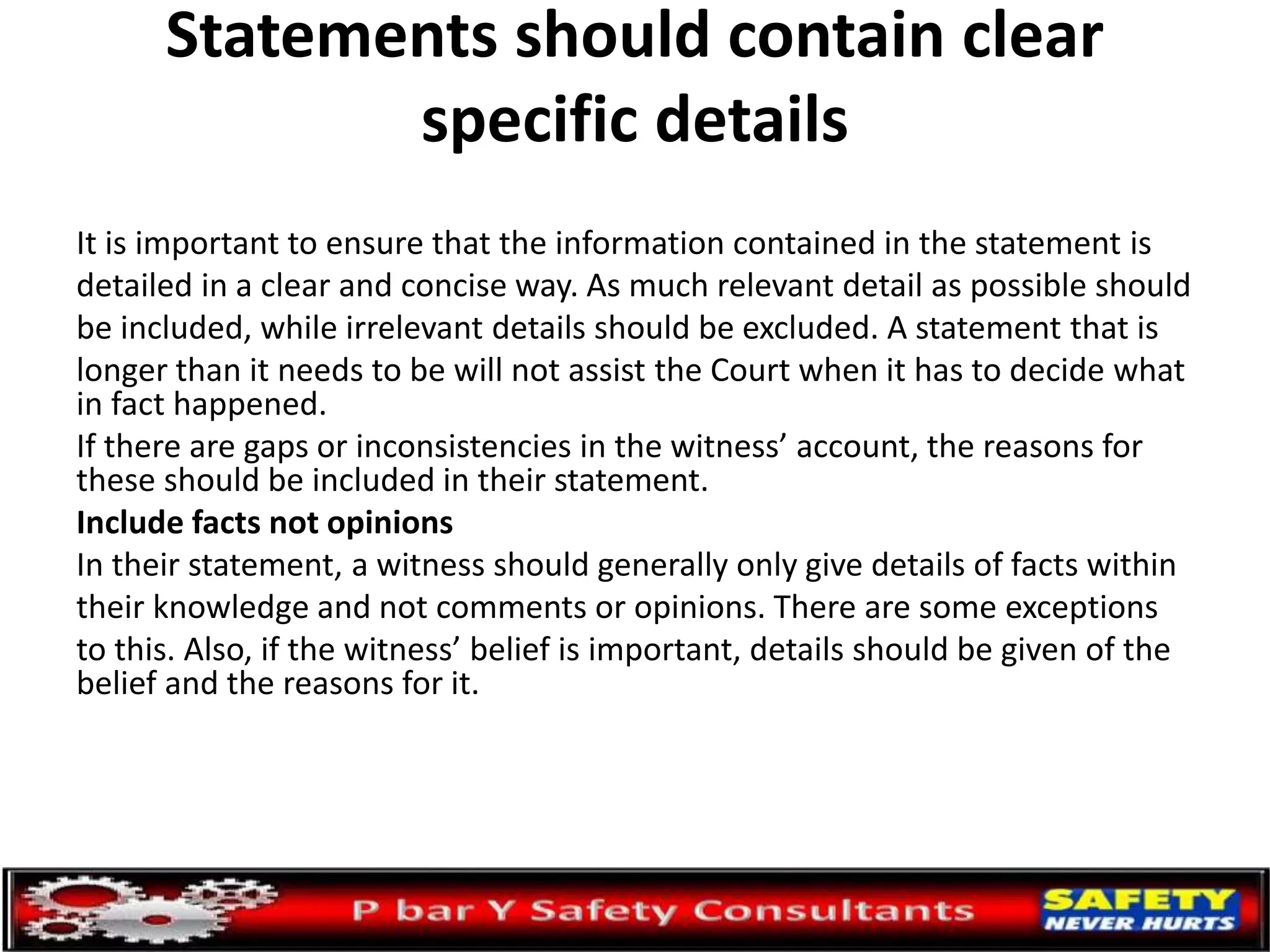 Statements should contain clear
specific details
It is important to ensure that the information contained in the statement is
detailed in a clear and concise way. As much relevant detail as possible should
be included, while irrelevant details should be excluded. A statement that is
longer than it needs to be will not assist the Court when it has to decide what
in fact happened.
If there are gaps or inconsistencies in the witness’ account, the reasons for
these should be included in their statement.
Include facts not opinions
In their statement, a witness should generally only give details of facts within
their knowledge and not comments or opinions. There are some exceptions
to this. Also, if the witness’ belief is important, details should be given of the
belief and the reasons for it.
 