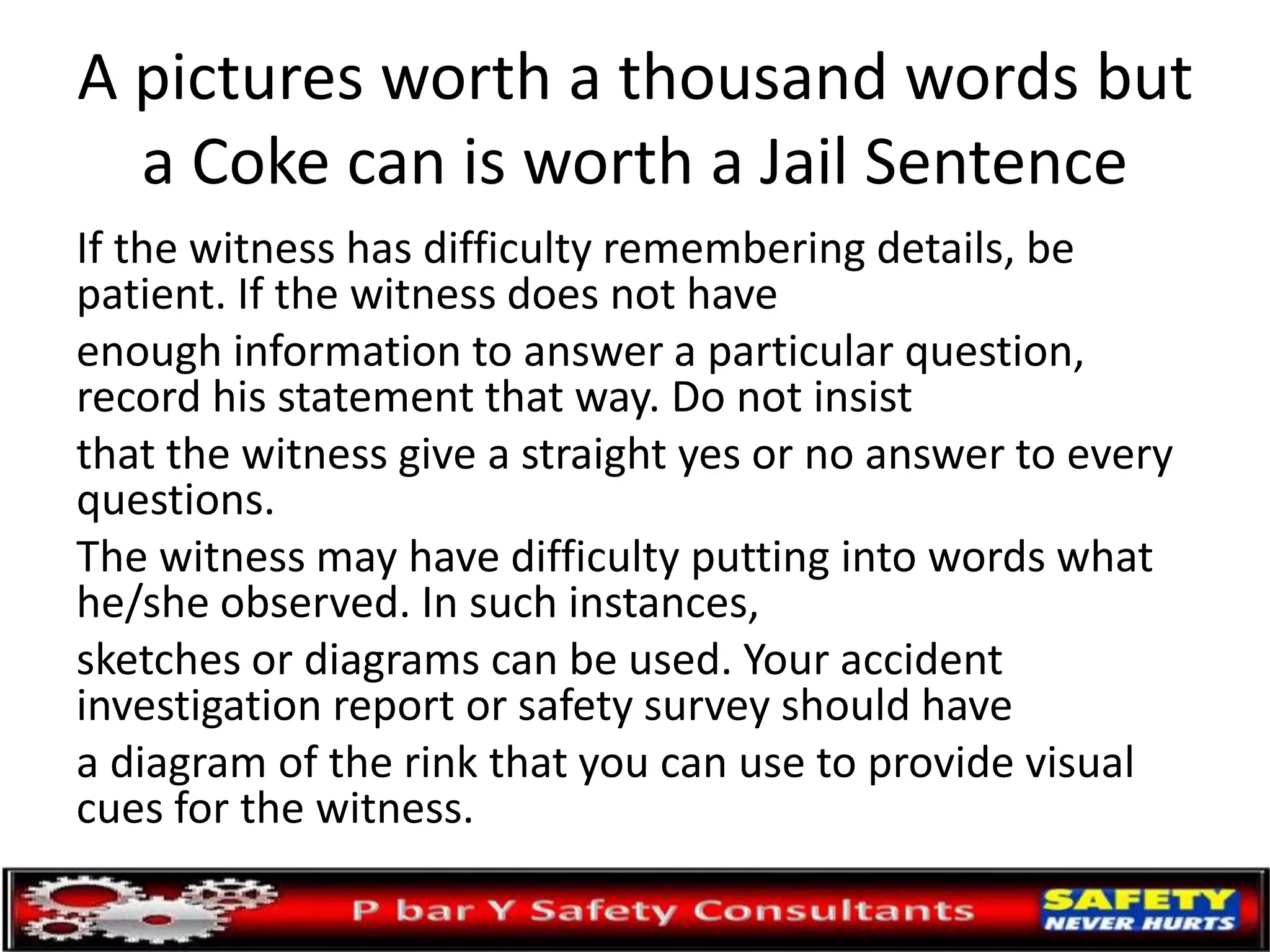 A pictures worth a thousand words but
a Coke can is worth a Jail Sentence
If the witness has difficulty remembering details, be
patient. If the witness does not have
enough information to answer a particular question,
record his statement that way. Do not insist
that the witness give a straight yes or no answer to every
questions.
The witness may have difficulty putting into words what
he/she observed. In such instances,
sketches or diagrams can be used. Your accident
investigation report or safety survey should have
a diagram of the rink that you can use to provide visual
cues for the witness.
 