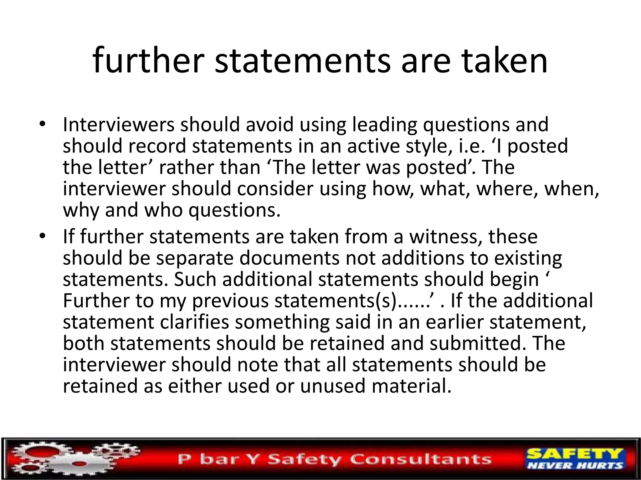 further statements are taken
• Interviewers should avoid using leading questions and
should record statements in an active style, i.e. ‘I posted
the letter’ rather than ‘The letter was posted’. The
interviewer should consider using how, what, where, when,
why and who questions.
• If further statements are taken from a witness, these
should be separate documents not additions to existing
statements. Such additional statements should begin ‘
Further to my previous statements(s)......’ . If the additional
statement clarifies something said in an earlier statement,
both statements should be retained and submitted. The
interviewer should note that all statements should be
retained as either used or unused material.
 