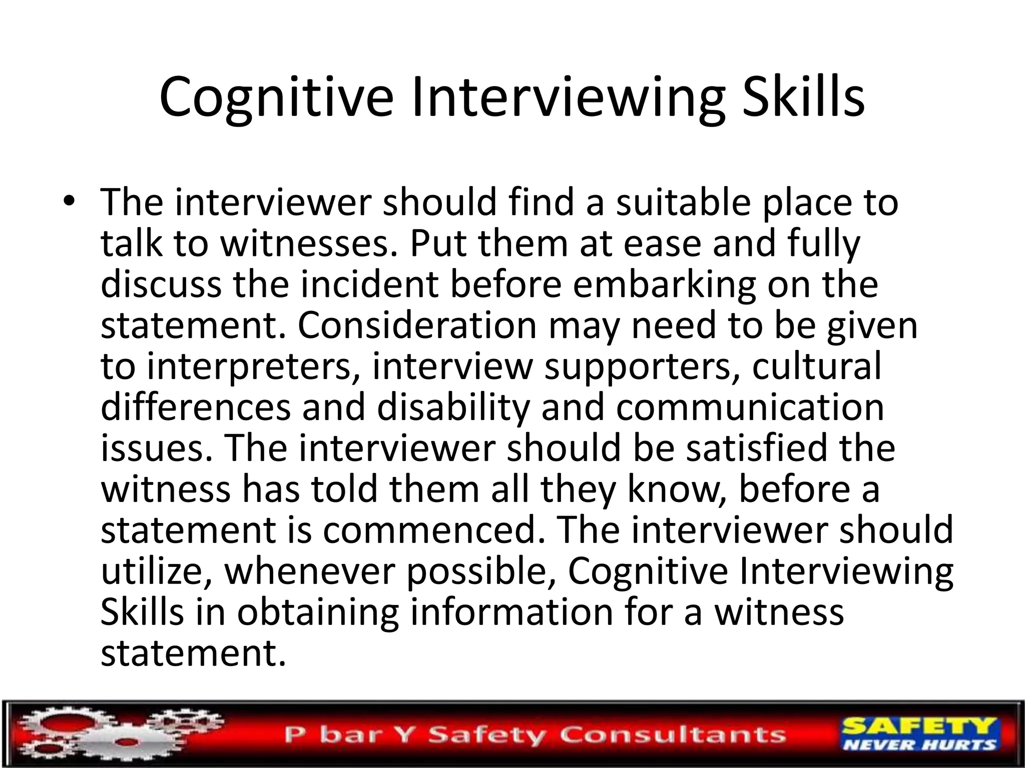 Cognitive Interviewing Skills
• The interviewer should find a suitable place to
talk to witnesses. Put them at ease and fully
discuss the incident before embarking on the
statement. Consideration may need to be given
to interpreters, interview supporters, cultural
differences and disability and communication
issues. The interviewer should be satisfied the
witness has told them all they know, before a
statement is commenced. The interviewer should
utilize, whenever possible, Cognitive Interviewing
Skills in obtaining information for a witness
statement.
 
