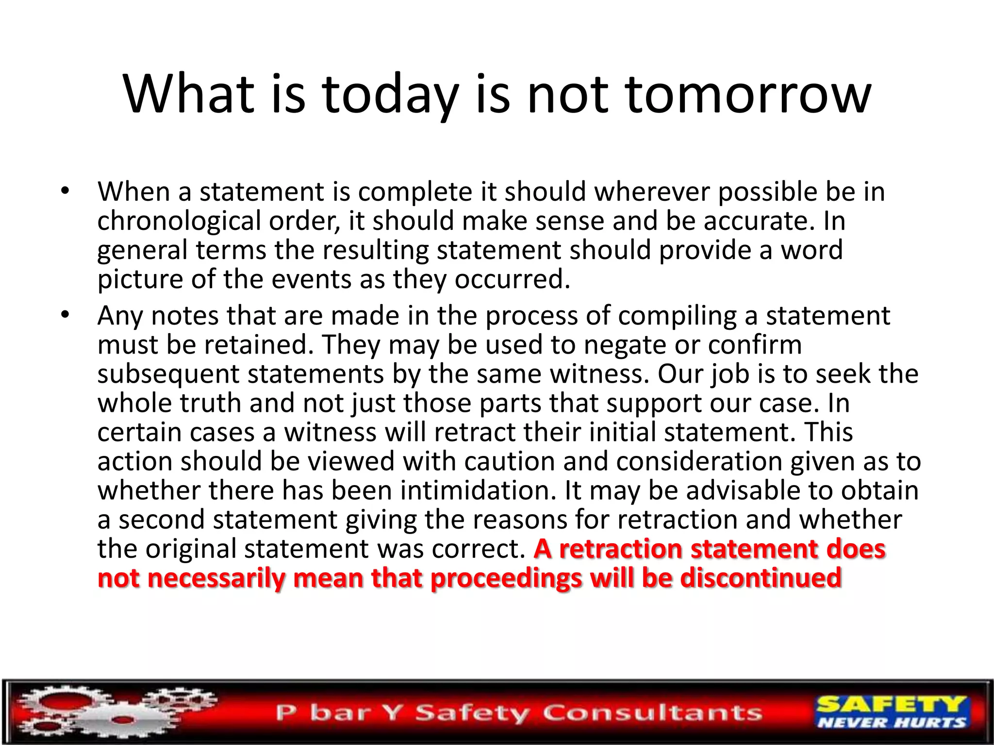 What is today is not tomorrow
• When a statement is complete it should wherever possible be in
chronological order, it should make sense and be accurate. In
general terms the resulting statement should provide a word
picture of the events as they occurred.
• Any notes that are made in the process of compiling a statement
must be retained. They may be used to negate or confirm
subsequent statements by the same witness. Our job is to seek the
whole truth and not just those parts that support our case. In
certain cases a witness will retract their initial statement. This
action should be viewed with caution and consideration given as to
whether there has been intimidation. It may be advisable to obtain
a second statement giving the reasons for retraction and whether
the original statement was correct. A retraction statement does
not necessarily mean that proceedings will be discontinued
 