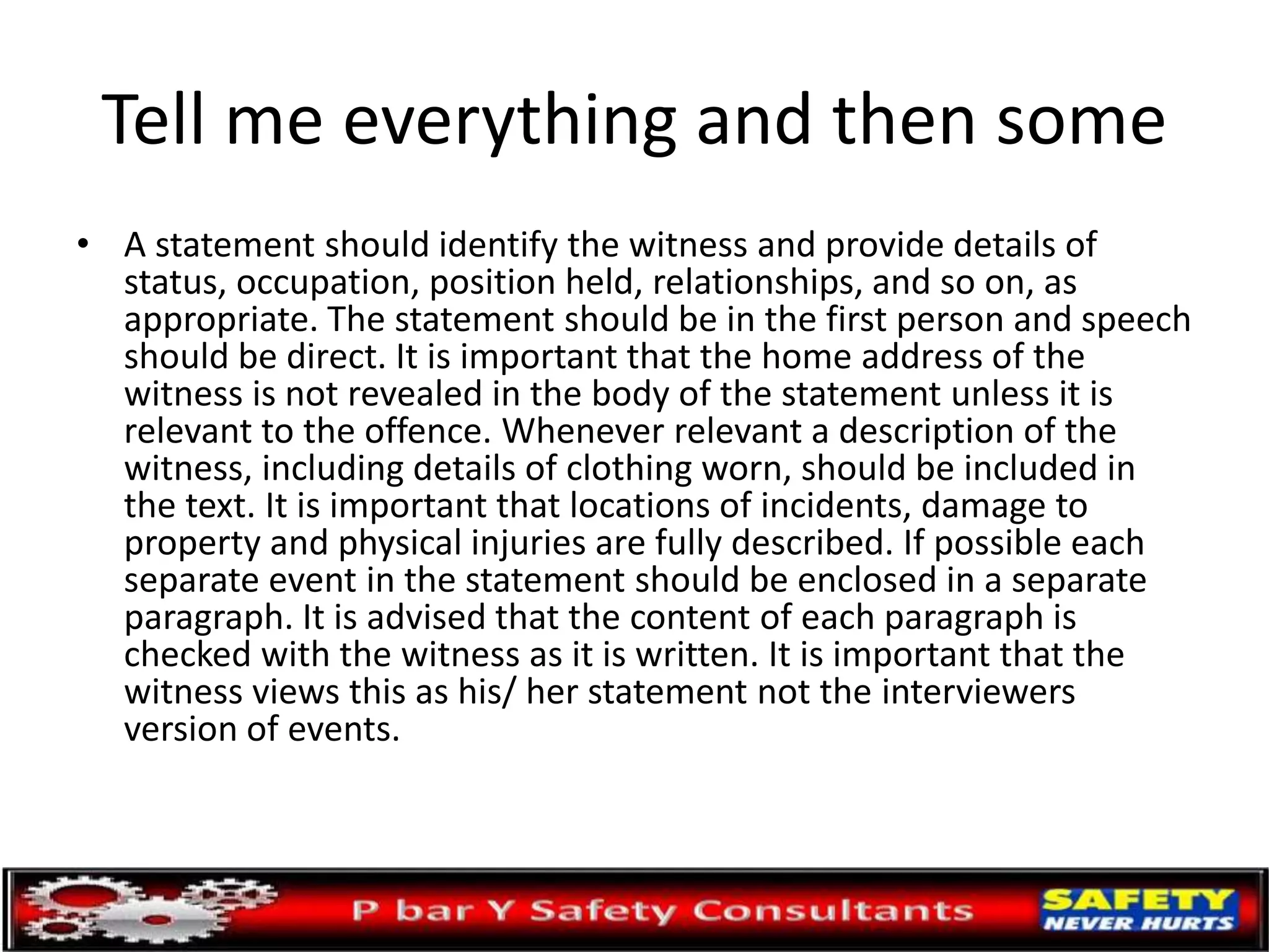 Tell me everything and then some
• A statement should identify the witness and provide details of
status, occupation, position held, relationships, and so on, as
appropriate. The statement should be in the first person and speech
should be direct. It is important that the home address of the
witness is not revealed in the body of the statement unless it is
relevant to the offence. Whenever relevant a description of the
witness, including details of clothing worn, should be included in
the text. It is important that locations of incidents, damage to
property and physical injuries are fully described. If possible each
separate event in the statement should be enclosed in a separate
paragraph. It is advised that the content of each paragraph is
checked with the witness as it is written. It is important that the
witness views this as his/ her statement not the interviewers
version of events.
 